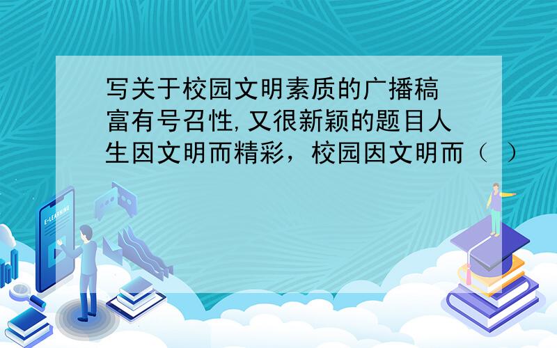 写关于校园文明素质的广播稿 富有号召性,又很新颖的题目人生因文明而精彩，校园因文明而（ ）