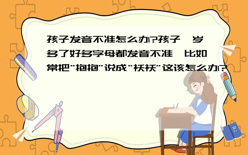 孩子发音不准怎么办?孩子一岁多了好多字母都发音不准,比如常把“抱抱”说成“袄袄”这该怎么办?