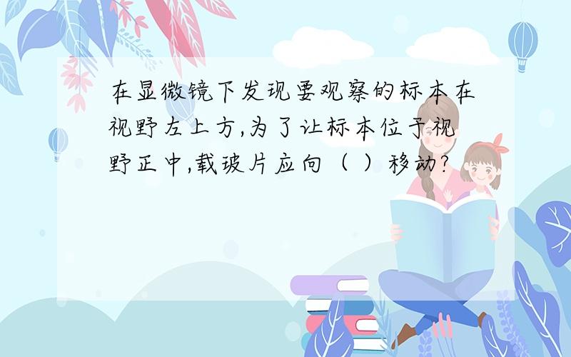 在显微镜下发现要观察的标本在视野左上方,为了让标本位于视野正中,载玻片应向（ ）移动?