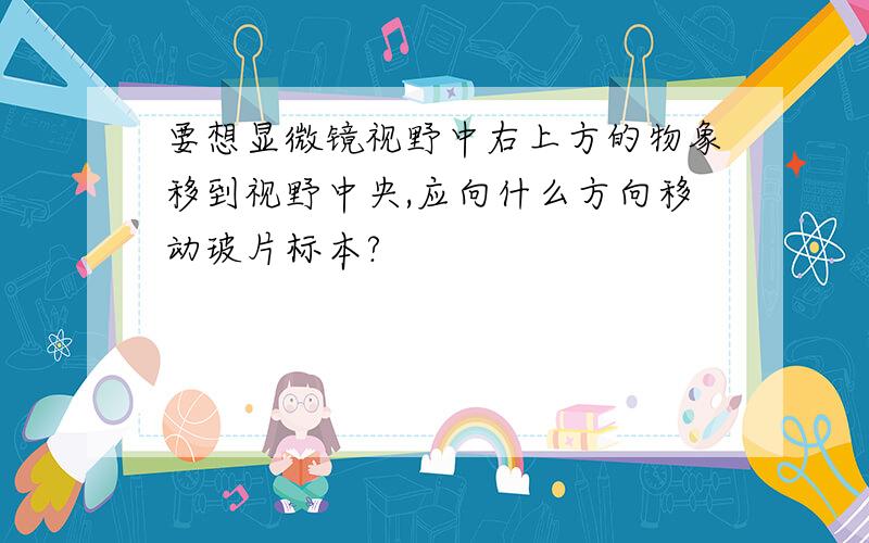 要想显微镜视野中右上方的物象移到视野中央,应向什么方向移动玻片标本?