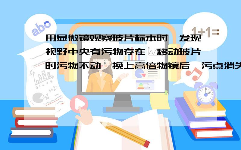 用显微镜观察玻片标本时,发现视野中央有污物存在,移动玻片时污物不动,换上高倍物镜后,污点消失了,那么污物在：A.物镜上.B.低倍目镜上.我说错了，应该是换上高倍目镜后。