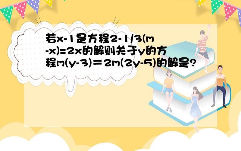 若x-1是方程2-1/3(m-x)=2x的解则关于y的方程m(y-3)＝2m(2y-5)的解是?