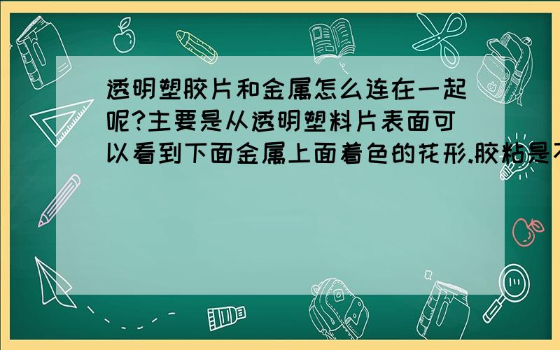 透明塑胶片和金属怎么连在一起呢?主要是从透明塑料片表面可以看到下面金属上面着色的花形.胶粘是不行的胶粘是不行的,影响美观度.超声又 超不上,因为没有着力点.怎么办才好呢?