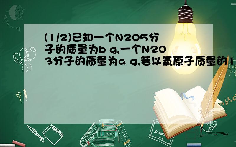 (1/2)已知一个N2O5分子的质量为b g,一个N2O3分子的质量为a g,若以氧原子质量的1/16作为相对原子质量...(1/2)已知一个N2O5分子的质量为b g,一个N2O3分子的质量为a g,若以氧原子质量的1/16作为相对原