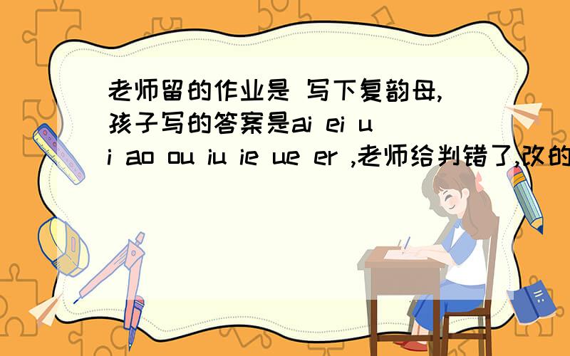 老师留的作业是 写下复韵母,孩子写的答案是ai ei ui ao ou iu ie ue er ,老师给判错了,改的正解是,ai ei ui ao ou iu ie ue er an en in un vn ang eng ing ong ,但是我看别的参考书,或者卡片上写的,复韵母就是只