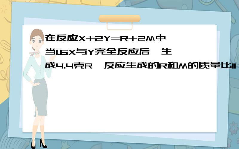 在反应X+2Y=R+2M中,当1.6X与Y完全反应后,生成4.4克R,反应生成的R和M的质量比11；9则在此反应中Y和M的质量比是?且此反应中M的质量为？