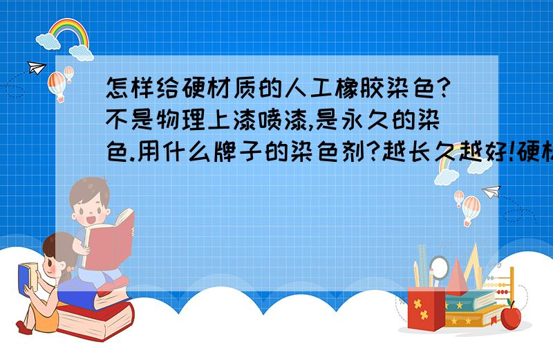 怎样给硬材质的人工橡胶染色?不是物理上漆喷漆,是永久的染色.用什么牌子的染色剂?越长久越好!硬材质橡胶已经加工好了，就是细细的一条，可是我不满意颜色，有什么液体或者剂涂上去