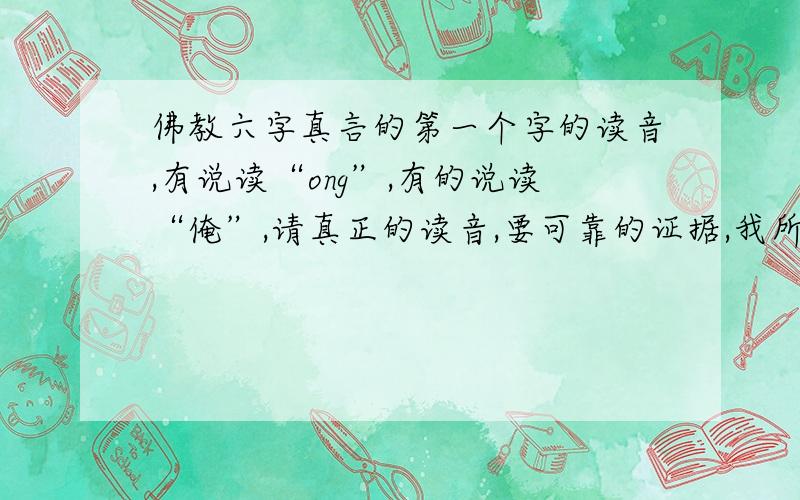 佛教六字真言的第一个字的读音,有说读“ong”,有的说读“俺”,请真正的读音,要可靠的证据,我所说的证据希望是在比较正式的文献中,或者高僧,喇嘛的一些解释.