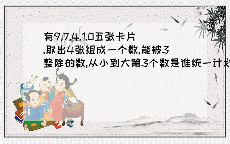 有9,7,4,1,0五张卡片,取出4张组成一个数,能被3整除的数,从小到大第3个数是谁统一计划