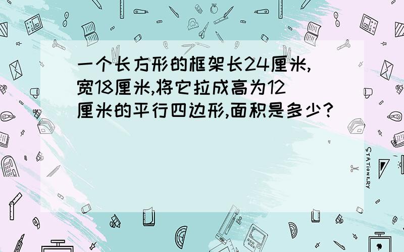 一个长方形的框架长24厘米,宽18厘米,将它拉成高为12厘米的平行四边形,面积是多少?