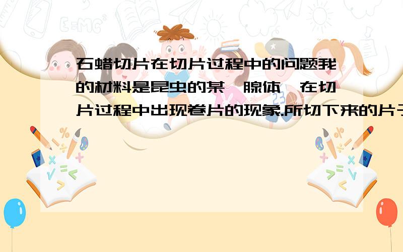 石蜡切片在切片过程中的问题我的材料是昆虫的某一腺体,在切片过程中出现卷片的现象.所切下来的片子都卷在一起.请问是什么原因?