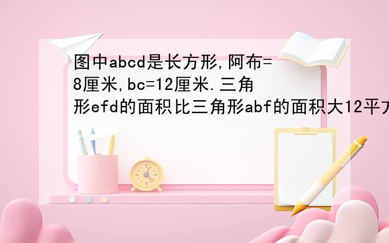 图中abcd是长方形,阿布=8厘米,bc=12厘米.三角形efd的面积比三角形abf的面积大12平方厘米,求ed长急