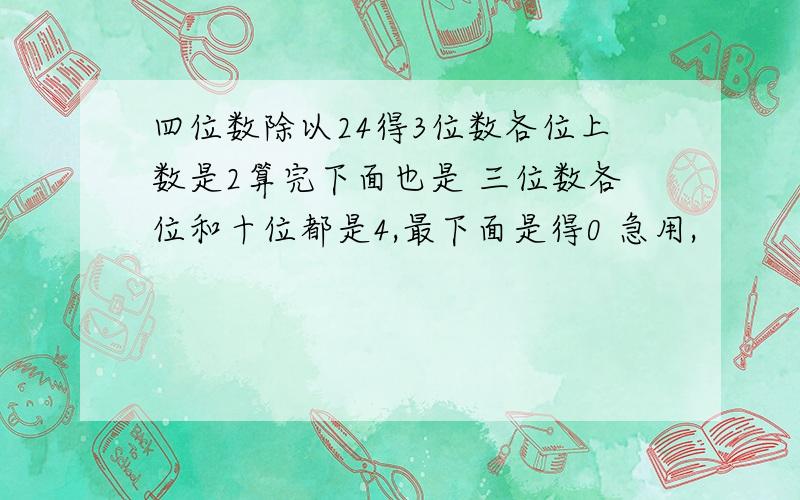 四位数除以24得3位数各位上数是2算完下面也是 三位数各位和十位都是4,最下面是得0 急用,