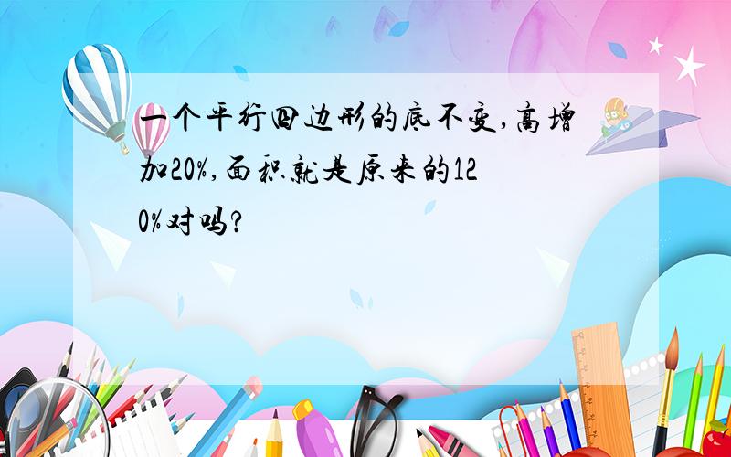 一个平行四边形的底不变,高增加20%,面积就是原来的120%对吗?