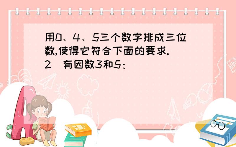 用0、4、5三个数字排成三位数,使得它符合下面的要求.（2)有因数3和5：