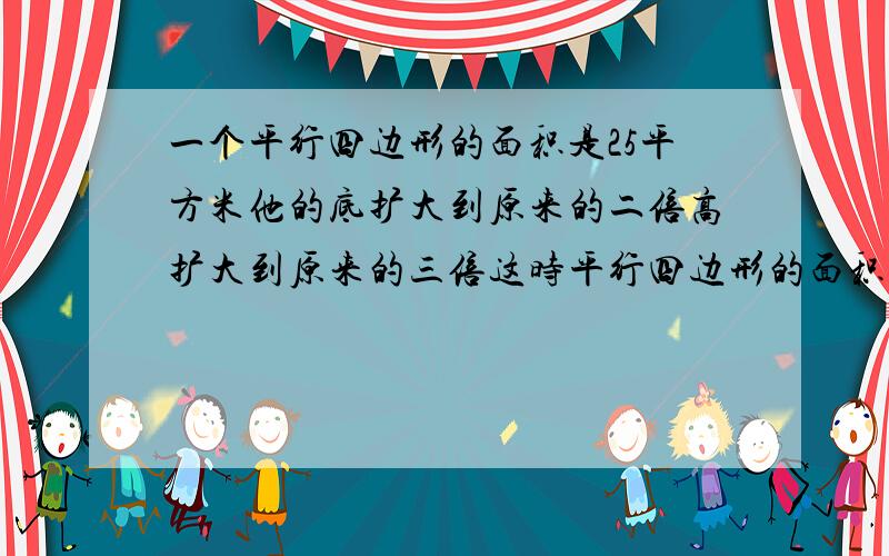 一个平行四边形的面积是25平方米他的底扩大到原来的二倍高扩大到原来的三倍这时平行四边形的面积是多少?还有理由!列式计算!不是用小学五年级语言回答的答对了我也不给分!