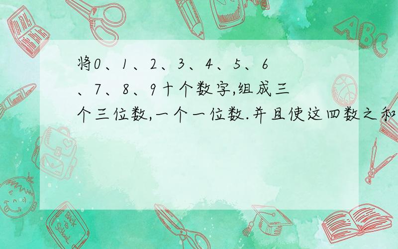 将0、1、2、3、4、5、6、7、8、9十个数字,组成三个三位数,一个一位数.并且使这四数之和为999,要求组成的最大最大的三位数尽可能小,则这个最大的三位数是几?