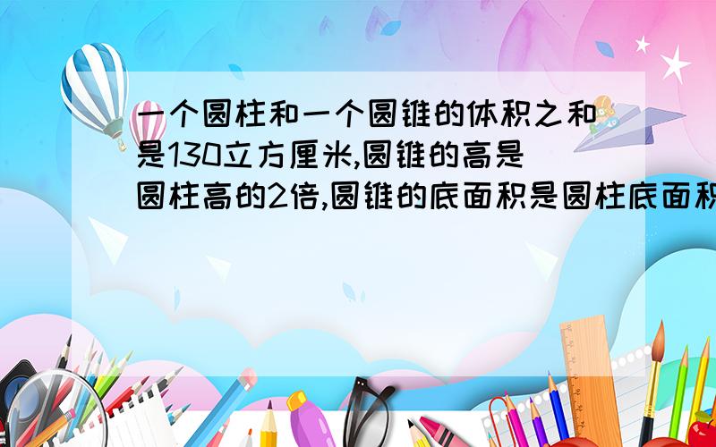 一个圆柱和一个圆锥的体积之和是130立方厘米,圆锥的高是圆柱高的2倍,圆锥的底面积是圆柱底面积的3分之2接圆柱和圆锥的体积各是多少?