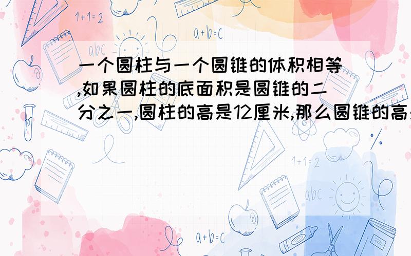 一个圆柱与一个圆锥的体积相等,如果圆柱的底面积是圆锥的二分之一,圆柱的高是12厘米,那么圆锥的高是（）厘米