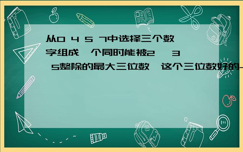 从0 4 5 7中选择三个数字组成一个同时能被2 、3、 5整除的最大三位数,这个三位数好的+分从0 4 5 7中选择三个数字组成一个同时能被2 、3、 5整除的最大三位数,这个三位数是几