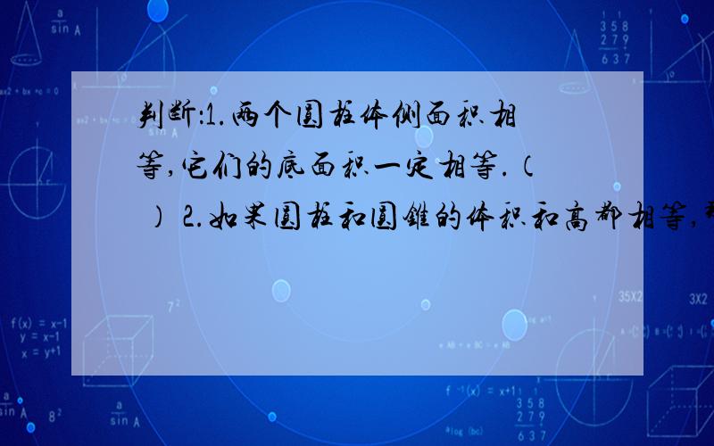 判断：1.两个圆柱体侧面积相等,它们的底面积一定相等.（ ） 2.如果圆柱和圆锥的体积和高都相等,那么圆与圆柱的底面积比是3:1.（ ）