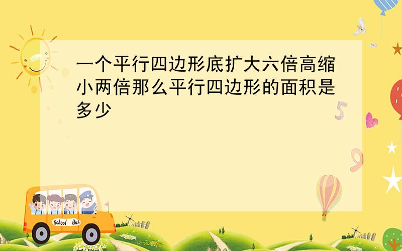 一个平行四边形底扩大六倍高缩小两倍那么平行四边形的面积是多少