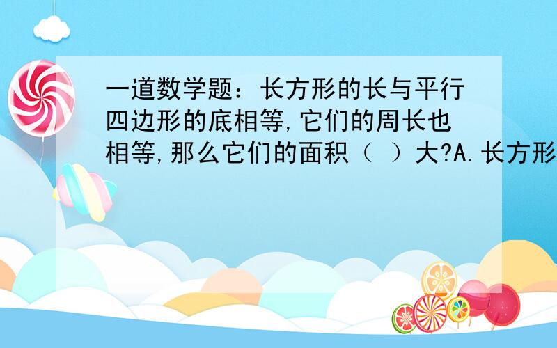 一道数学题：长方形的长与平行四边形的底相等,它们的周长也相等,那么它们的面积（ ）大?A.长方形 B.平行四边形 C.相等再加上四道类似的题十秒钟之内回答上来