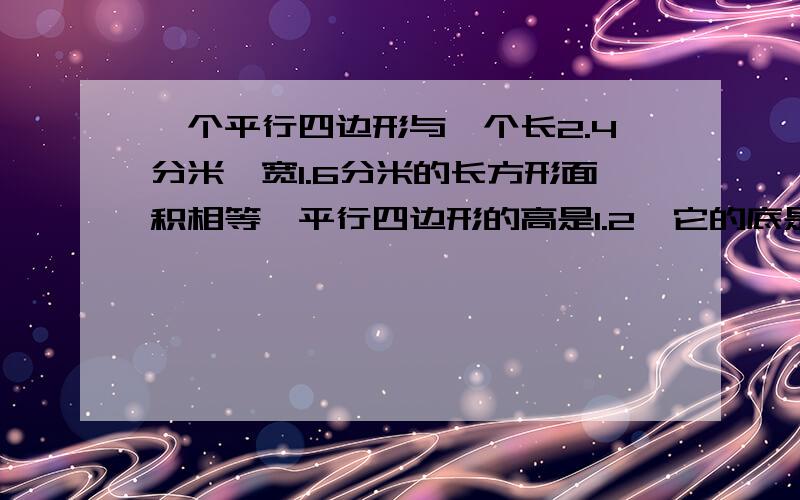 一个平行四边形与一个长2.4分米,宽1.6分米的长方形面积相等,平行四边形的高是1.2,它的底是多少?