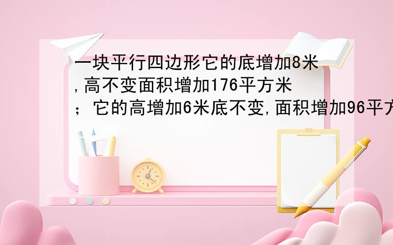 一块平行四边形它的底增加8米,高不变面积增加176平方米；它的高增加6米底不变,面积增加96平方米.原平行四边形的面积是多少平方米?