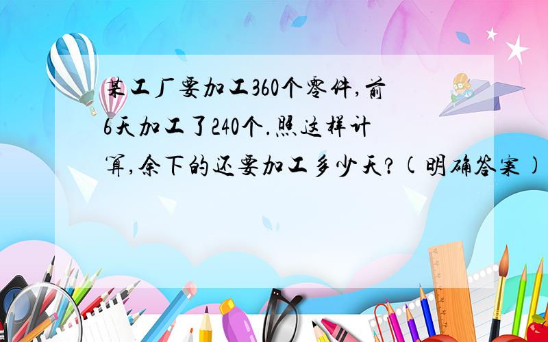 某工厂要加工360个零件,前6天加工了240个.照这样计算,余下的还要加工多少天?(明确答案).