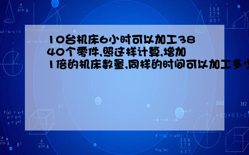 10台机床6小时可以加工3840个零件,照这样计算,增加1倍的机床数量,同样的时间可以加工多少个零件?