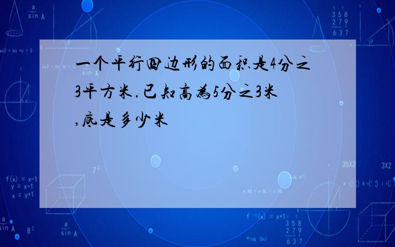 一个平行四边形的面积是4分之3平方米.已知高为5分之3米,底是多少米