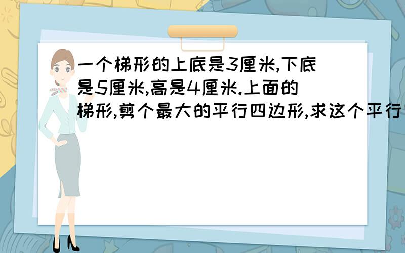 一个梯形的上底是3厘米,下底是5厘米,高是4厘米.上面的梯形,剪个最大的平行四边形,求这个平行四边形面