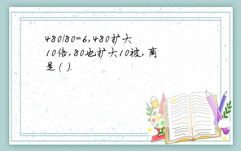 480/80=6,480扩大10倍,80也扩大10被,商是( ).