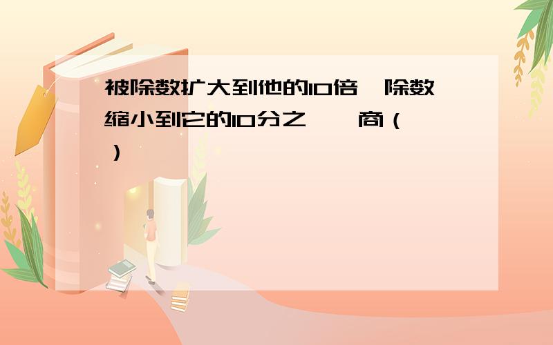 被除数扩大到他的10倍,除数缩小到它的10分之一,商（ ）