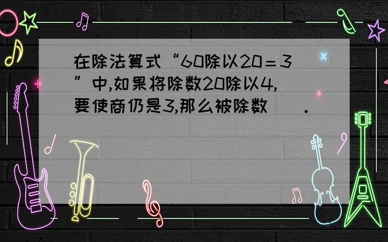 在除法算式“60除以20＝3”中,如果将除数20除以4,要使商仍是3,那么被除数（）.