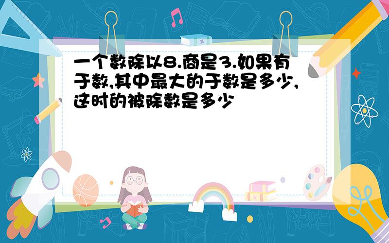 一个数除以8.商是3.如果有于数,其中最大的于数是多少,这时的被除数是多少