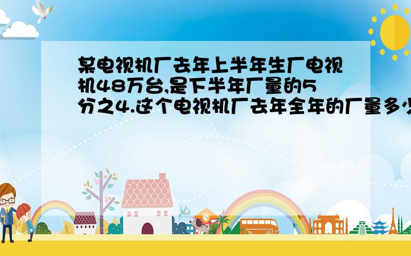 某电视机厂去年上半年生厂电视机48万台,是下半年厂量的5分之4.这个电视机厂去年全年的厂量多少万台