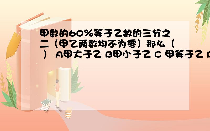 甲数的60％等于乙数的三分之二（甲乙两数均不为零）那么（ ） A甲大于乙 B甲小于乙 C 甲等于乙 D无法确定