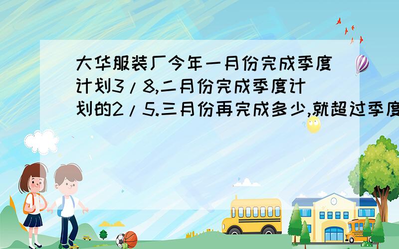 大华服装厂今年一月份完成季度计划3/8,二月份完成季度计划的2/5.三月份再完成多少,就超过季度%B大华服装厂今年一月份完成季度计划3/8,二月份完成季度计划的2/5.三月份再完成多少,就超过