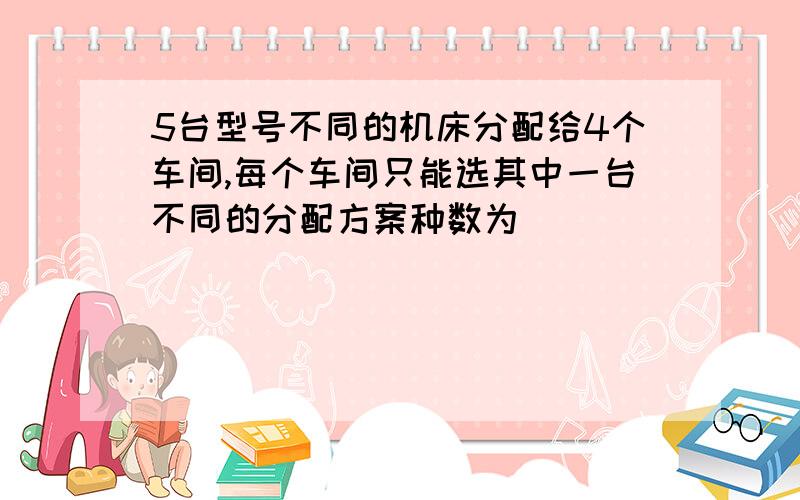 5台型号不同的机床分配给4个车间,每个车间只能选其中一台不同的分配方案种数为__________麻烦列式,用C或P