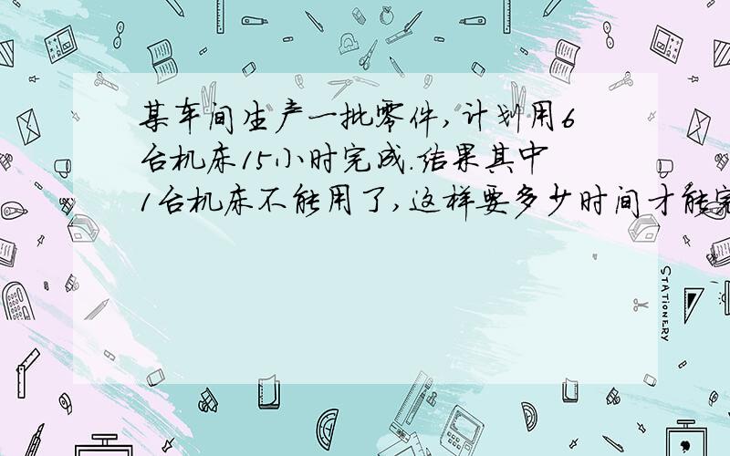 某车间生产一批零件,计划用6台机床15小时完成.结果其中1台机床不能用了,这样要多少时间才能完成任务?