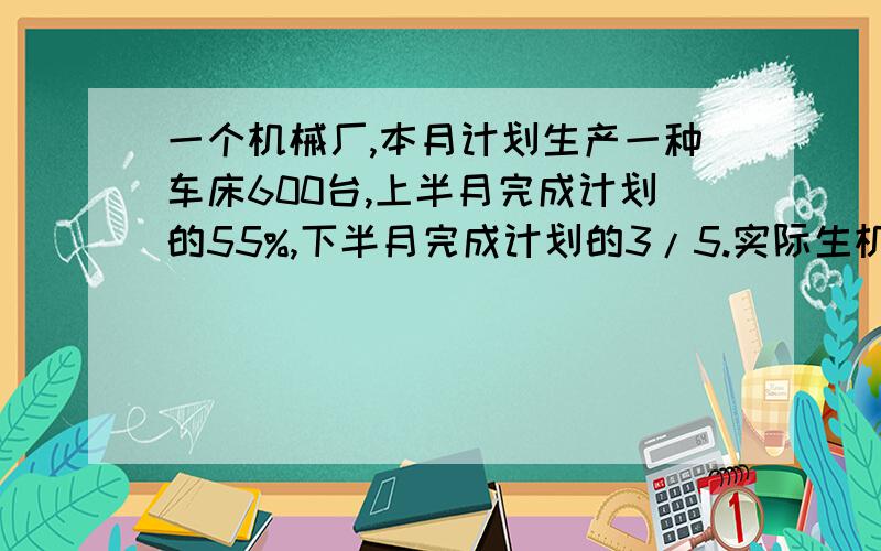 一个机械厂,本月计划生产一种车床600台,上半月完成计划的55%,下半月完成计划的3/5.实际生机床多少台?