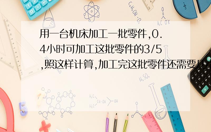 用一台机床加工一批零件,0.4小时可加工这批零件的3/5,照这样计算,加工完这批零件还需要几小时?