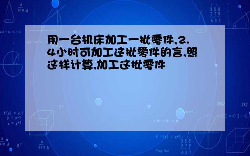 用一台机床加工一批零件,2.4小时可加工这批零件的言,照这样计算,加工这批零件