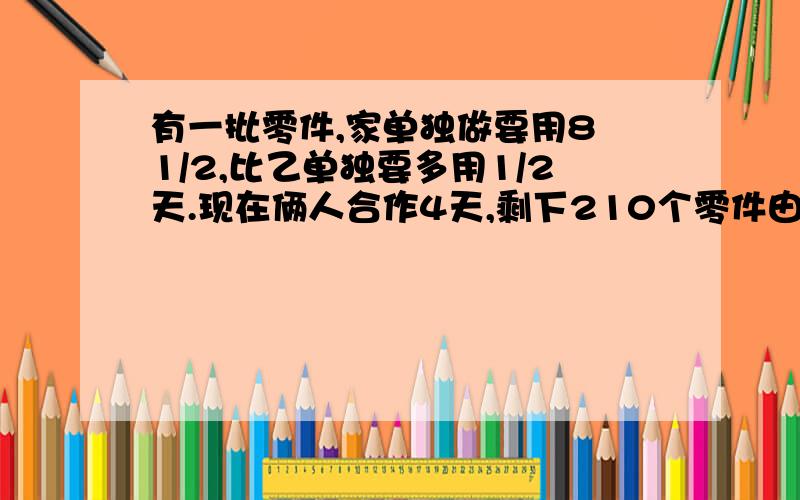 有一批零件,家单独做要用8 1/2,比乙单独要多用1/2天.现在俩人合作4天,剩下210个零件由甲单独做,自始至中,甲做了多少个?