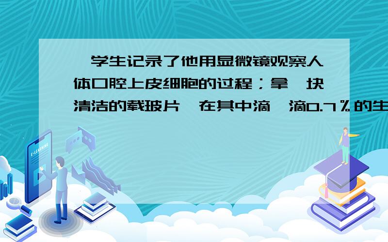 一学生记录了他用显微镜观察人体口腔上皮细胞的过程；拿一块清洁的载玻片,在其中滴一滴0.7％的生理盐水用凉开水把口漱净,取一根消过毒的牙签,在口腔内壁上刮几下,在把牙签放在载玻片