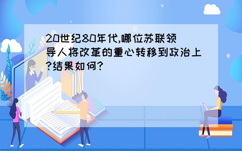 20世纪80年代,哪位苏联领导人将改革的重心转移到政治上?结果如何?