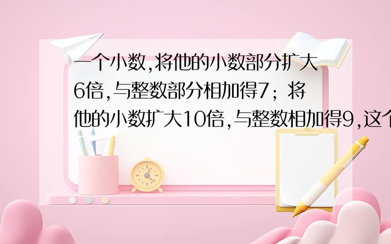 一个小数,将他的小数部分扩大6倍,与整数部分相加得7；将他的小数扩大10倍,与整数相加得9,这个小数是几要算式.快速!