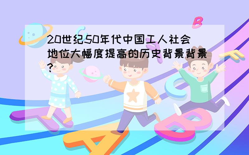 20世纪50年代中国工人社会地位大幅度提高的历史背景背景?